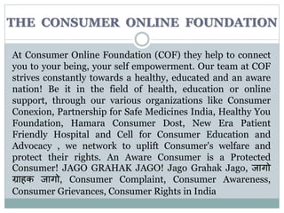 THE CONSUMER ONLINE FOUNDATION
At Consumer Online Foundation (COF) they help to connect
you to your being, your self empowerment. Our team at COF
strives constantly towards a healthy, educated and an aware
nation! Be it in the field of health, education or online
support, through our various organizations like Consumer
Conexion, Partnership for Safe Medicines India, Healthy You
Foundation, Hamara Consumer Dost, New Era Patient
Friendly Hospital and Cell for Consumer Education and
Advocacy , we network to uplift Consumer's welfare and
protect their rights. An Aware Consumer is a Protected
Consumer! JAGO GRAHAK JAGO! Jago Grahak Jago, जागो
ग्राहक जागो, Consumer Complaint, Consumer Awareness,
Consumer Grievances, Consumer Rights in India
 