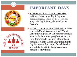 IMPORTANT DAYS
 NATIONAL CONUMER RIGHT DAY -
National Consumers Right Day was
observed across India on 24 December
2013. The day is being observed on 24
December.
 WORLD CONSUMER RIGHT DAY - Every
year 15th March is observed as "World
Consumer Rights Day". It commemorates a
historic declaration (1962) by former US
President John F. Kennedy of four basic
consumer rights. World Consumer Rights
Day is an annual occasion for celebration
and solidarity within the international
consumer movement.
 