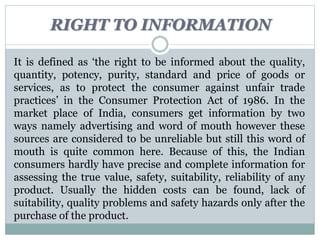 RIGHT TO INFORMATION
It is defined as ‘the right to be informed about the quality,
quantity, potency, purity, standard and price of goods or
services, as to protect the consumer against unfair trade
practices’ in the Consumer Protection Act of 1986. In the
market place of India, consumers get information by two
ways namely advertising and word of mouth however these
sources are considered to be unreliable but still this word of
mouth is quite common here. Because of this, the Indian
consumers hardly have precise and complete information for
assessing the true value, safety, suitability, reliability of any
product. Usually the hidden costs can be found, lack of
suitability, quality problems and safety hazards only after the
purchase of the product.
 