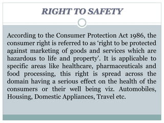 RIGHT TO SAFETY
According to the Consumer Protection Act 1986, the
consumer right is referred to as ‘right to be protected
against marketing of goods and services which are
hazardous to life and property’. It is applicable to
specific areas like healthcare, pharmaceuticals and
food processing, this right is spread across the
domain having a serious effect on the health of the
consumers or their well being viz. Automobiles,
Housing, Domestic Appliances, Travel etc.
 