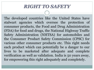 The developed countries like the United States have
stalwart agencies which oversee the protection of
consumer products, the Food and Drug Administration
(FDA) for food and drugs, the National Highway Traffic
Safety Administration (NHTSA) for automobiles and
the Consumer Product Safety Commission (CPSC) for
various other consumer products etc. This right needs
each product which can potentially be a danger to our
lives to be marketed after adequate and complete
verification as well as validation. India is 50 years away,
for empowering this right adequately and completely.
RIGHT TO SAFETY
 