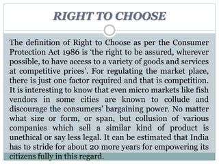 RIGHT TO CHOOSE
The definition of Right to Choose as per the Consumer
Protection Act 1986 is ‘the right to be assured, wherever
possible, to have access to a variety of goods and services
at competitive prices’. For regulating the market place,
there is just one factor required and that is competition.
It is interesting to know that even micro markets like fish
vendors in some cities are known to collude and
discourage the consumers’ bargaining power. No matter
what size or form, or span, but collusion of various
companies which sell a similar kind of product is
unethical or say less legal. It can be estimated that India
has to stride for about 20 more years for empowering its
citizens fully in this regard.
 