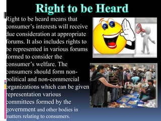 Right to be heard means that
consumer’s interests will receive
due consideration at appropriate
forums. It also includes rights to
be represented in various forums
formed to consider the
consumer’s welfare. The
consumers should form non-
political and non-commercial
organizations which can be given
representation various
committees formed by the
government and other bodies in
matters relating to consumers.
 