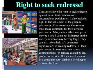 Consumers have the right to seek redressel
against unfair trade practices or
unscrupulous exploitation. It also includes
right to fair settlement of the genuine
grievances of the consumer. Consumers
must make complaint for their genuine
grievances . Many a times their complaint
may be a small value but its impact on the
society as whole may be very large. They
can also take a help of a consumer
organizations in seeking redressel of their
grievances. A consumer can claim a
compensations for damage caused by any
product or service. He/ she can file a case
in a consumer court against a shopkeeper
or manufacturer.
 