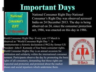 National Consumer Right Day-National
Consumer’s Right Day was observed acrossed
India on 24 December 2013. The day is being
observed on 24, since the consumer protection
act, 1986, was enacted on this day in 1986.
World Consumer Right Day- Every year 15 March is
observed as “World Consumer Right Day “. It
commemorates a historic declaration (1962) by former US
President John F. Kennedy of four basic consumer rights.
World Consumer Rights Day is an annual occasion for
celebration and solidarity within the international consumer
moment. Participants observe the day by promoting the basic
rights of all consumers, demanding that those rights are
respected and protected, and protested about the market
abuses and social injustices which undermine them.
 