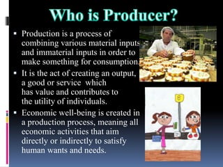  Production is a process of
combining various material inputs
and immaterial inputs in order to
make something for consumption.
 It is the act of creating an output,
a good or service which
has value and contributes to
the utility of individuals.
 Economic well-being is created in
a production process, meaning all
economic activities that aim
directly or indirectly to satisfy
human wants and needs.
 