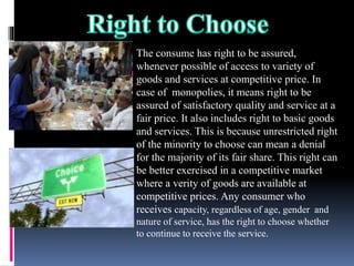 The consume has right to be assured,
whenever possible of access to variety of
goods and services at competitive price. In
case of monopolies, it means right to be
assured of satisfactory quality and service at a
fair price. It also includes right to basic goods
and services. This is because unrestricted right
of the minority to choose can mean a denial
for the majority of its fair share. This right can
be better exercised in a competitive market
where a verity of goods are available at
competitive prices. Any consumer who
receives capacity, regardless of age, gender and
nature of service, has the right to choose whether
to continue to receive the service.
 