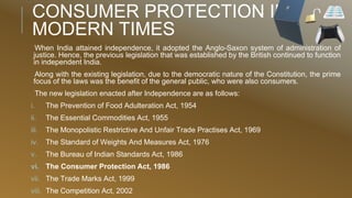 CONSUMER PROTECTION IN
MODERN TIMES
When India attained independence, it adopted the Anglo-Saxon system of administration of
justice. Hence, the previous legislation that was established by the British continued to function
in independent India.
Along with the existing legislation, due to the democratic nature of the Constitution, the prime
focus of the laws was the benefit of the general public, who were also consumers.
The new legislation enacted after Independence are as follows:
i. The Prevention of Food Adulteration Act, 1954
ii. The Essential Commodities Act, 1955
iii. The Monopolistic Restrictive And Unfair Trade Practises Act, 1969
iv. The Standard of Weights And Measures Act, 1976
v. The Bureau of Indian Standards Act, 1986
vi. The Consumer Protection Act, 1986
vii. The Trade Marks Act, 1999
viii. The Competition Act, 2002
 