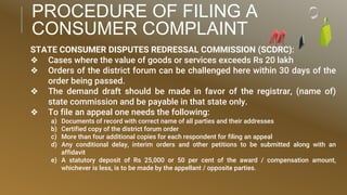 PROCEDURE OF FILING A
CONSUMER COMPLAINT
STATE CONSUMER DISPUTES REDRESSAL COMMISSION (SCDRC):
❖ Cases where the value of goods or services exceeds Rs 20 lakh
❖ Orders of the district forum can be challenged here within 30 days of the
order being passed.
❖ The demand draft should be made in favor of the registrar, (name of)
state commission and be payable in that state only.
❖ To file an appeal one needs the following:
a) Documents of record with correct name of all parties and their addresses
b) Certified copy of the district forum order
c) More than four additional copies for each respondent for filing an appeal
d) Any conditional delay, interim orders and other petitions to be submitted along with an
affidavit
e) A statutory deposit of Rs 25,000 or 50 per cent of the award / compensation amount,
whichever is less, is to be made by the appellant / opposite parties.
 