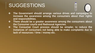 SUGGESTIONS
❖ The Government should arrange various drives and campaigns to
increase the awareness among the consumers about their rights
and responsibilities.
❖ There should be a greater awareness among the consumers about
the Consumer courts and Redressal Agencies.
❖ The Consumer Court process should be simpler, to reduce the
instances of consumers not being able to make complaints due to
lack of resources / time / money etc.
 
