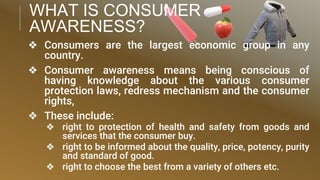 WHAT IS CONSUMER
AWARENESS?
❖ Consumers are the largest economic group in any
country.
❖ Consumer awareness means being conscious of
having knowledge about the various consumer
protection laws, redress mechanism and the consumer
rights,
❖ These include:
❖ right to protection of health and safety from goods and
services that the consumer buy.
❖ right to be informed about the quality, price, potency, purity
and standard of good.
❖ right to choose the best from a variety of others etc.
 