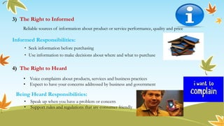 3) The Right to Informed
4) The Right to Heard
Reliable sources of information about product or service performance, quality and price
Informed Responsibilities:
• Seek information before purchasing
• Use information to make decisions about where and what to purchase
• Voice complaints about products, services and business practices
• Expect to have your concerns addressed by business and government
Being Heard Responsibilities:
• Speak up when you have a problem or concern
• Support rules and regulations that are consumer friendly
 