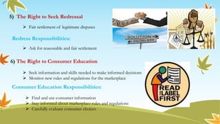 5) The Right to Seek Redressal
6) The Right to Consumer Education
 Fair settlement of legitimate disputes
 Ask for reasonable and fair settlement
Redress Responsibilities:
 Seek information and skills needed to make informed decisions
 Monitor new rules and regulations for the marketplace
 Find and use consumer information
 Stay informed about marketplace rules and regulations
 Carefully evaluate consumer choices
Consumer Education Responsibilities:
 