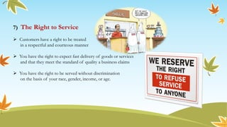 7) The Right to Service
 Customers have a right to be treated
in a respectful and courteous manner
 You have the right to expect fast delivery of goods or services
and that they meet the standard of quality a business claims
 You have the right to be served without discrimination
on the basis of your race, gender, income, or age.
 