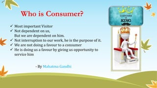 Who is Consumer?
 Most important Visitor
 Not dependent on us,
But we are dependent on him.
 Not interruption to our work, he is the purpose of it.
 We are not doing a favour to a consumer
 He is doing us a favour by giving us opportunity to
service him
- By Mahatma Gandhi
 