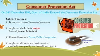 Consumer Protection Act
On 24th December 1986, Govt. of India Enacted the Consumer Protection Act
Salient Features:
 Better protection of Interest of consumer
 Applies to whole India except
State of Jammu & Kashmir
 Covers all sectors – Private, Public, Co-operative
 Applies to all Goods and Services unless
specifically exempted by the Central Government
 