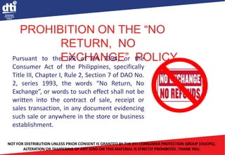 PROHIBITION ON THE “NO
RETURN, NO
EXCHANGE” POLICY
Pursuant to the IRR of RA 7394, or the
Consumer Act of the Philippines, specifically
Title III, Chapter I, Rule 2, Section 7 of DAO No.
2, series 1993, the words “No Return, No
Exchange”, or words to such effect shall not be
written into the contract of sale, receipt or
sales transaction, in any document evidencing
such sale or anywhere in the store or business
establishment.
NOT FOR DISTRIBUTION UNLESS PRIOR CONSENT IS GRANTED BY THE DTI CONSUMER PROTECTION GROUP (OUCPG).
ALTERATION OR TAMPERING OF ANY KIND ON THIS MATERIAL IS STRICTLY PROHIBITED. THANK YOU.
 
