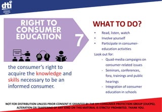 • Read, listen, watch
• Involve yourself
• Participate in consumer-
education activities
Look out for:
- Quad-media campaigns on
consumer-related issues
- Seminars, conferences,
fora, trainings and public
hearings
- Integration of consumer
education in schools
the consumer’s right to
acquire the knowledge and
skills necessary to be an
informed consumer.
WHAT TO DO?
NOT FOR DISTRIBUTION UNLESS PRIOR CONSENT IS GRANTED BY THE DTI CONSUMER PROTECTION GROUP (OUCPG).
ALTERATION OR TAMPERING OF ANY KIND ON THIS MATERIAL IS STRICTLY PROHIBITED. THANK YOU.
 