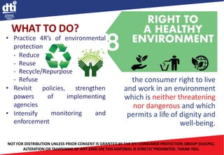the consumer right to live
and work in an environment
which is neither threatening
nor dangerous and which
permits a life of dignity and
well-being.
WHAT TO DO?
• Practice 4R’s of environmental
protection
- Reduce
- Reuse
- Recycle/Repurpose
- Refuse
policies,
of
strengthen
implementing
• Revisit
powers
agencies
monitoring and
• Intensify
enforcement
NOT FOR DISTRIBUTION UNLESS PRIOR CONSENT IS GRANTED BY THE DTI CONSUMER PROTECTION GROUP (OUCPG).
ALTERATION OR TAMPERING OF ANY KIND ON THIS MATERIAL IS STRICTLY PROHIBITED. THANK YOU.
 