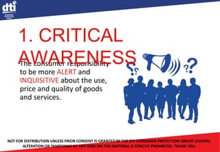 The consumer responsibility
to be more ALERT and
INQUISITIVE about the use,
price and quality of goods
and services.
NOT FOR DISTRIBUTION UNLESS PRIOR CONSENT IS GRANTED BY THE DTI CONSUMER PROTECTION GROUP (OUCPG).
ALTERATION OR TAMPERING OF ANY KIND ON THIS MATERIAL IS STRICTLY PROHIBITED. THANK YOU.
1. CRITICAL
AWARENESS
 