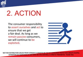 The consumer responsibility
to assert ourselves and act to
ensure that we get
a fair deal. As long as we
remain passive consumers,
we will continue to be
exploited.
NOT FOR DISTRIBUTION UNLESS PRIOR CONSENT IS GRANTED BY THE DTI CONSUMER PROTECTION GROUP (OUCPG).
ALTERATION OR TAMPERING OF ANY KIND ON THIS MATERIAL IS STRICTLY PROHIBITED. THANK YOU.
2. ACTION
 