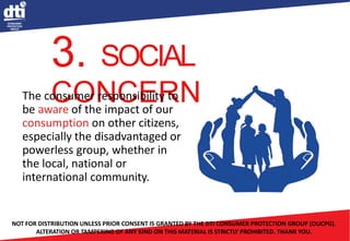 3. SOCIAL
CONCERN
The consumer responsibility to
be aware of the impact of our
consumption on other citizens,
especially the disadvantaged or
powerless group, whether in
the local, national or
international community.
NOT FOR DISTRIBUTION UNLESS PRIOR CONSENT IS GRANTED BY THE DTI CONSUMER PROTECTION GROUP (OUCPG).
ALTERATION OR TAMPERING OF ANY KIND ON THIS MATERIAL IS STRICTLY PROHIBITED. THANK YOU.
 