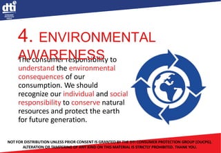 The consumer responsibility to
understand the environmental
consequences of our
consumption. We should
recognize our individual and social
responsibility to conserve natural
resources and protect the earth
for future generation.
NOT FOR DISTRIBUTION UNLESS PRIOR CONSENT IS GRANTED BY THE DTI CONSUMER PROTECTION GROUP (OUCPG).
ALTERATION OR TAMPERING OF ANY KIND ON THIS MATERIAL IS STRICTLY PROHIBITED. THANK YOU.
4. ENVIRONMENTAL
AWARENESS
 