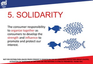 The consumer responsibility
to organize together as
consumers to develop the
strength and influence to
promote and protect our
interest.
NOT FOR DISTRIBUTION UNLESS PRIOR CONSENT IS GRANTED BY THE DTI CONSUMER PROTECTION GROUP (OUCPG).
ALTERATION OR TAMPERING OF ANY KIND ON THIS MATERIAL IS STRICTLY PROHIBITED. THANK YOU.
5. SOLIDARITY
 