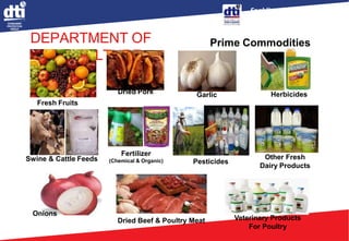 Enabling Business,
Empowering Consumers
DEPARTMENT OF
AGRICULTURE
Prime Commodities
Fresh Fruits
Dried Pork Herbicides
Swine & Cattle Feeds
Fertilizer
(Chemical & Organic) Pesticides
Other Fresh
Dairy Products
Onions
Dried Beef & Poultry Meat Veterinary Products
For Poultry
Garlic
 