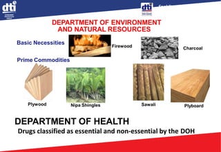 Enabling Business,
Empowering Consumers
DEPARTMENT OF ENVIRONMENT
AND NATURAL RESOURCES
Firewood Charcoal
Basic Necessities
Prime Commodities
Plywood Nipa Shingles Sawali Plyboard
DEPARTMENT OF HEALTH
Drugs classified as essential and non-essential by the DOH
 