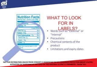 WHAT TO LOOK
FOR IN
LABELS?
• Words such as “External” or
“Internal”
• Precautions
• Chemical contents of the
product
• Limitations and expiry dates
NOT FOR DISTRIBUTION UNLESS PRIOR CONSENT IS GRANTED BY THE DTI CONSUMER PROTECTION GROUP (OUCPG).
ALTERATION OR TAMPERING OF ANY KIND ON THIS MATERIAL IS STRICTLY PROHIBITED. THANK YOU.
 
