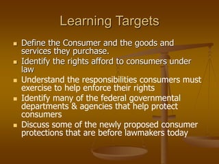 Learning Targets
 Define the Consumer and the goods and
services they purchase.
 Identify the rights afford to consumers under
law
 Understand the responsibilities consumers must
exercise to help enforce their rights
 Identify many of the federal governmental
departments & agencies that help protect
consumers
 Discuss some of the newly proposed consumer
protections that are before lawmakers today
 