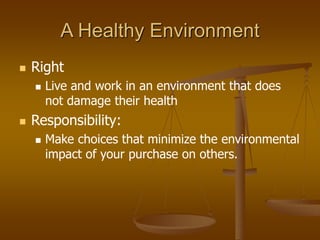 A Healthy Environment
 Right
 Live and work in an environment that does
not damage their health
 Responsibility:
 Make choices that minimize the environmental
impact of your purchase on others.
 
