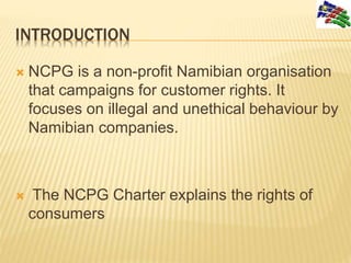 INTRODUCTION
 NCPG is a non-profit Namibian organisation
that campaigns for customer rights. It
focuses on illegal and un...
