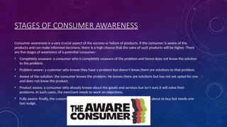 STAGES OF CONSUMER AWARENESS
Consumer awareness is a very crucial aspect of the success or failure of products. If the consumer is aware of the
products and can make informed decisions, there is a high chance that the sales of such products will be higher. There
are five stages of awareness of a potential consumer:-
• Completely unaware: a consumer who is completely unaware of the problem and hence does not know the solution
to the problem.
• Problem aware: a customer who knows they have a problem but doesn’t know there are solutions to that problem.
• Aware of the solution: the consumer knows the problem. He knows there are solutions but has not yet opted for one
and does not know the product.
• Product aware: a consumer who already knows about the goods and services but isn’t sure it will solve their
problems. In such cases, the merchant needs to work on objections.
• Fully aware: finally, the customer who knows a lot of information about your prduct is about to buy but needs one
last nudge.
 