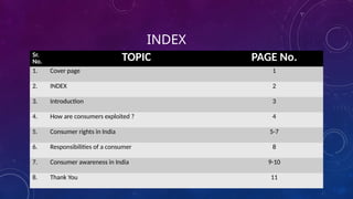 INDEX
Sr.
No. TOPIC PAGE No.
1. Cover page 1
2. INDEX 2
3. Introduction 3
4. How are consumers exploited ? 4
5. Consumer rights in India 5-7
6. Responsibilities of a consumer 8
7. Consumer awareness in India 9-10
8. Thank You 11
 