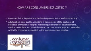 HOW ARE CONSUMERS EXPLOITED ?
• Consumer is the forgotten and the least organized in the modern economy.
• Adulteration, poor quality, variations in the contents of the pack, use of
deceptive or fractional weights, misleading and dishonest advertisements,
unfair monopolistic and restrictive trade practices are the ways and means by
which the consumer is exploited to the maximum extent possible.
 