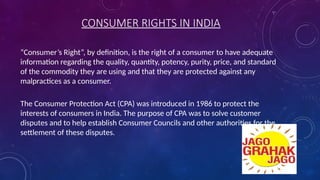 CONSUMER RIGHTS IN INDIA
“Consumer’s Right”, by definition, is the right of a consumer to have adequate
information regarding the quality, quantity, potency, purity, price, and standard
of the commodity they are using and that they are protected against any
malpractices as a consumer.
The Consumer Protection Act (CPA) was introduced in 1986 to protect the
interests of consumers in India. The purpose of CPA was to solve customer
disputes and to help establish Consumer Councils and other authorities for the
settlement of these disputes.
 