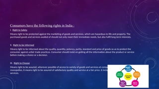 Consumers have the following rights in India :
I. Right to Safety
Means right to be protected against the marketing of goods and services, which are hazardous to life and property. The
purchased goods and services availed of should not only meet their immediate needs, but also fulfil long term interests.
II. Right to be informed
Means right to be informed about the quality, quantity, potency, purity, standard and price of goods so as to protect the
consumer against unfair trade practices. Consumer should insist on getting all the information about the product or service
before making a choice or a decision.
III. Right to Choose
Means right to be assured, wherever possible of access to variety of goods and services at competitive price. In case of
monopolies, it means right to be assured of satisfactory quality and service at a fair price. It includes right to basic goods and
services.
 