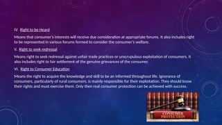 IV. Right to be Heard
Means that consumer’s interests will receive due consideration at appropriate forums. It also includes right
to be represented in various forums formed to consider the consumer’s welfare.
V. Right to seek redressal
Means right to seek redressal against unfair trade practices or unscrupulous exploitation of consumers. It
also includes right to fair settlement of the genuine grievances of the consumer.
VI. Right to Consumer Education
Means the right to acquire the knowledge and skill to be an informed throughout life. Ignorance of
consumers, particularly of rural consumers, is mainly responsible for their exploitation. They should know
their rights and must exercise them. Only then real consumer protection can be achieved with success.
 