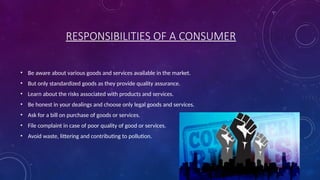 RESPONSIBILITIES OF A CONSUMER
• Be aware about various goods and services available in the market.
• But only standardized goods as they provide quality assurance.
• Learn about the risks associated with products and services.
• Be honest in your dealings and choose only legal goods and services.
• Ask for a bill on purchase of goods or services.
• File complaint in case of poor quality of good or services.
• Avoid waste, littering and contributing to pollution.
 