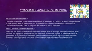 CONSUMER AWARENESS IN INDIA
What is Consumer awareness ?
Consumer awareness is a consumer’s understanding of their rights to a product or service being marketed
or sold, allowing them to get the most out of what they buy. The Parliament of India sanctioned the
Consumer Protection Act 1986 to safeguard the interests of India’s consumers.
Why is Consumer Awareness important ?
Merchants and manufacturers exploit consumers through artificial shortages, improper conditions, rude
behavior, and high prices. The protection and promotion of consumer rights is an essential function of
government in any economy. Government agencies and consumer groups regularly initiate consumer
awareness campaigns to help consumers understand new products and services on the market.
 