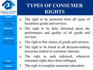 TYPES OF CONSUMER
                                           RIGHTS
         CHENNAI
3rd Floor, ‘Creative Enclave’,

148-150, Luz Church Road,
                                 a. The right to be protected from all types of
         Mylapore,
    Chennai - 600 004.
 Tel: +91 - 44 - 2498 4821
                                    hazardous goods and services.
      BANGALORE
    Suite 920, Level 9,
                                 b. The right to be fully informed about the
      Raheja Towers,
     26-27, M G Road,
   Bangalore - 560 001.
                                    performance and quality of all goods and
 Tel: +91 - 80 - 6546 2400

      COIMBATORE
                                    services.
    BB1, Park Avenue,
 # 48, Race Course Road,
   Coimbatore - 641018.
 Tel: +91 - 422 – 6552921
                                 c. The right to free choice of goods and services.
                                 d. The right to be heard in all decision-making
                                    processes related to consumer interests.
                                 e. The right to seek redressal, whenever
           EMAIL                    consumer rights have been infringed.
 info@altacit.com
         WEBSITE                 f. The right to complete consumer education.
 www.altacit.com
 