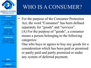WHO IS A CONSUMER?
         CHENNAI
3rd Floor, ‘Creative Enclave’,

148-150, Luz Church Road,
                                 • For the purpose of the Consumer Protection
                                   Act, the word "Consumer" has been defined
         Mylapore,
    Chennai - 600 004.
 Tel: +91 - 44 - 2498 4821

      BANGALORE
    Suite 920, Level 9,
                                   separately for "goods" and "services".
                                   (A) For the purpose of "goods", a consumer
      Raheja Towers,
     26-27, M G Road,
   Bangalore - 560 001.

                                   means a person belonging to the following
 Tel: +91 - 80 - 6546 2400

      COIMBATORE

                                   categories:
    BB1, Park Avenue,
 # 48, Race Course Road,
   Coimbatore - 641018.

                                   One who buys or agrees to buy any goods for a
 Tel: +91 - 422 – 6552921




                                   consideration which has been paid or promised
                                   or partly paid and partly promised or under
                                   any system of deferred payment;
           EMAIL
 info@altacit.com
         WEBSITE
 www.altacit.com
 