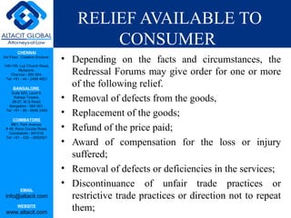 RELIEF AVAILABLE TO
                                         CONSUMER
         CHENNAI
3rd Floor, ‘Creative Enclave’,
                                 • Depending on the facts and circumstances, the
148-150, Luz Church Road,
         Mylapore,
    Chennai - 600 004.             Redressal Forums may give order for one or more
 Tel: +91 - 44 - 2498 4821

      BANGALORE
                                   of the following relief.
    Suite 920, Level 9,
      Raheja Towers,
     26-27, M G Road,
                                 • Removal of defects from the goods,
   Bangalore - 560 001.
 Tel: +91 - 80 - 6546 2400
                                 • Replacement of the goods;
      COIMBATORE
    BB1, Park Avenue,
 # 48, Race Course Road,
   Coimbatore - 641018.
                                 • Refund of the price paid;
                                 • Award of compensation for the loss or injury
 Tel: +91 - 422 – 6552921




                                   suffered;
                                 • Removal of defects or deficiencies in the services;
                                 • Discontinuance of unfair trade practices or
           EMAIL
 info@altacit.com                  restrictive trade practices or direction not to repeat
         WEBSITE
 www.altacit.com
                                   them;
 