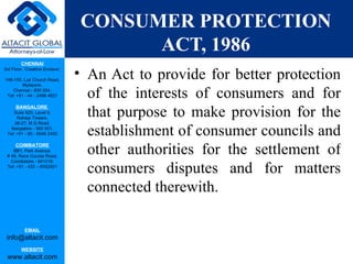 CONSUMER PROTECTION
                                       ACT, 1986
         CHENNAI
3rd Floor, ‘Creative Enclave’,

148-150, Luz Church Road,
                                 • An Act to provide for better protection
         Mylapore,
    Chennai - 600 004.
 Tel: +91 - 44 - 2498 4821         of the interests of consumers and for
                                   that purpose to make provision for the
      BANGALORE
    Suite 920, Level 9,
      Raheja Towers,
     26-27, M G Road,
   Bangalore - 560 001.
 Tel: +91 - 80 - 6546 2400         establishment of consumer councils and
      COIMBATORE
    BB1, Park Avenue,
 # 48, Race Course Road,
                                   other authorities for the settlement of
   Coimbatore - 641018.
 Tel: +91 - 422 – 6552921
                                   consumers disputes and for matters
                                   connected therewith.

           EMAIL
 info@altacit.com
         WEBSITE
 www.altacit.com
 
