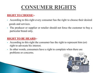 RIGHT TO CHOOSE:-
 According to this right every consumer has the right to choose their desired
goods and services.
 The producer or supplier or retailer should not force the customer to buy a
particular brand only.
RIGHT TO BE HEARD:-
 According to this right the consumer has the right to represent him (or)
right to advocate his interest.
 In other words, consumers have a right to complain when there are
problems or concerns.
 