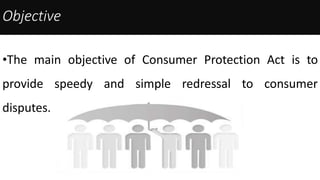 Objective
•The main objective of Consumer Protection Act is to
provide speedy and simple redressal to consumer
disputes.
 