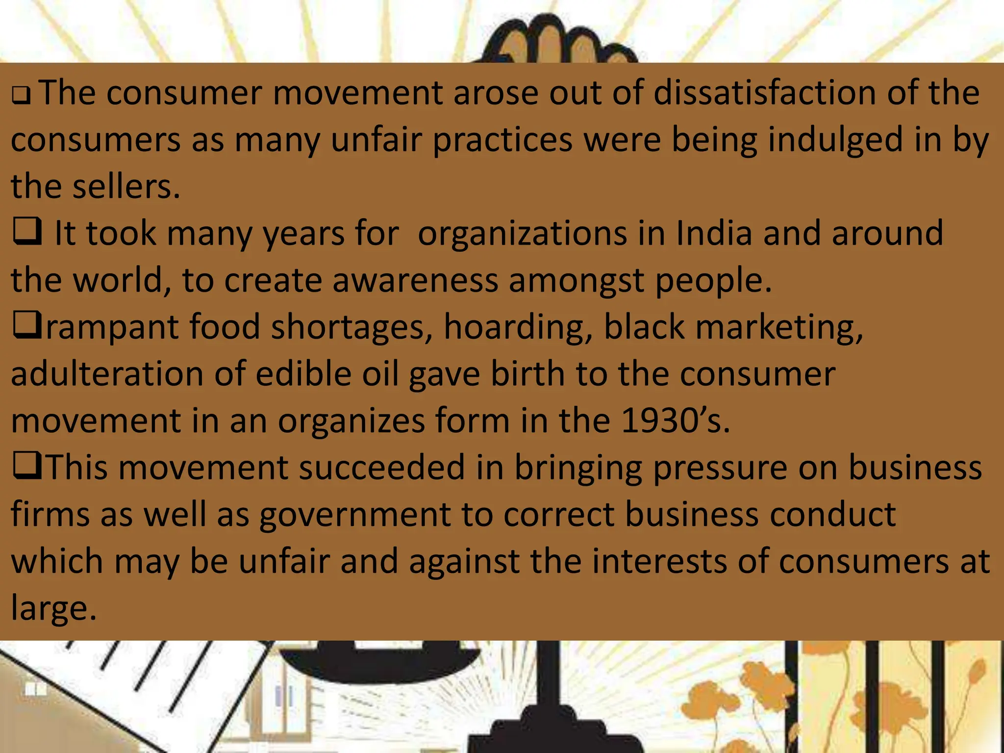  The consumer movement arose out of dissatisfaction of the
consumers as many unfair practices were being indulged in by
the sellers.
 It took many years for organizations in India and around
the world, to create awareness amongst people.
rampant food shortages, hoarding, black marketing,
adulteration of edible oil gave birth to the consumer
movement in an organizes form in the 1930’s.
This movement succeeded in bringing pressure on business
firms as well as government to correct business conduct
which may be unfair and against the interests of consumers at
large.
 