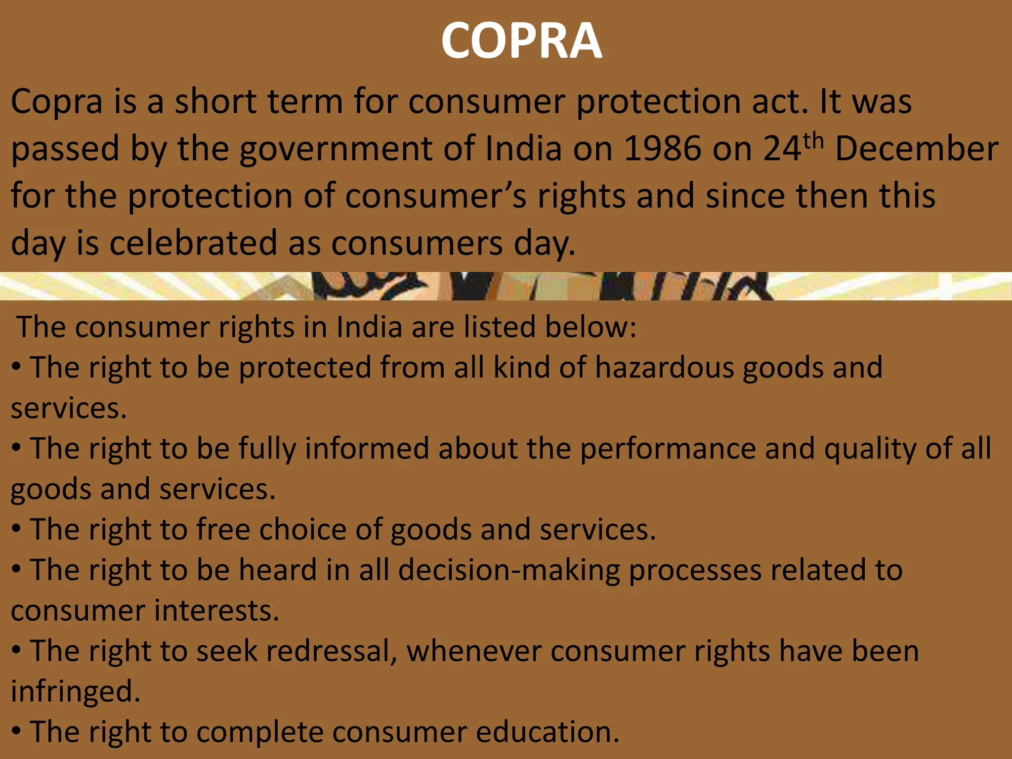 COPRA
Copra is a short term for consumer protection act. It was
passed by the government of India on 1986 on 24th December
for the protection of consumer’s rights and since then this
day is celebrated as consumers day.
The consumer rights in India are listed below:
• The right to be protected from all kind of hazardous goods and
services.
• The right to be fully informed about the performance and quality of all
goods and services.
• The right to free choice of goods and services.
• The right to be heard in all decision-making processes related to
consumer interests.
• The right to seek redressal, whenever consumer rights have been
infringed.
• The right to complete consumer education.
 